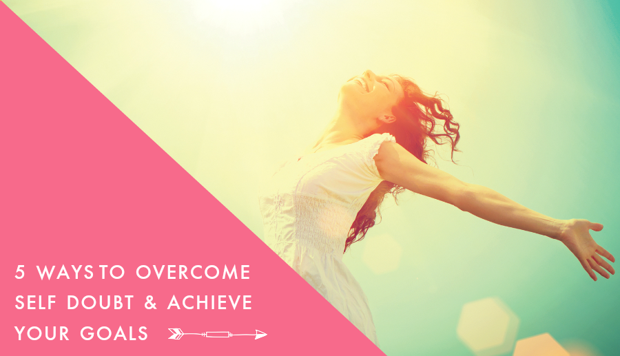 5 Ways to Overcome Self Doubt & Achieve Your Goals