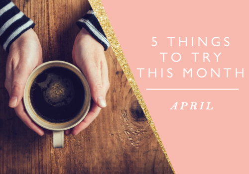 5 THINGS TO TRY THIS MONTH // APRIL